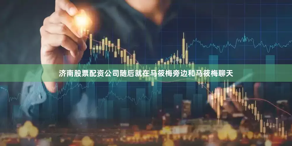 济南股票配资公司随后就在马筱梅旁边和马筱梅聊天