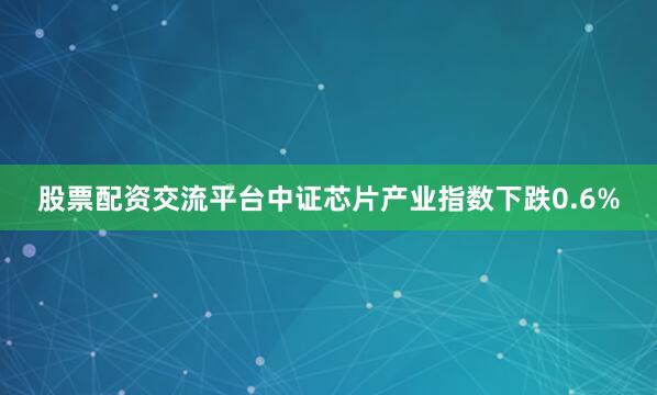 股票配资交流平台中证芯片产业指数下跌0.6%