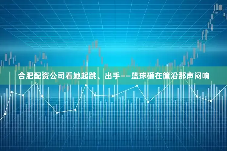 合肥配资公司看她起跳、出手——篮球砸在筐沿那声闷响