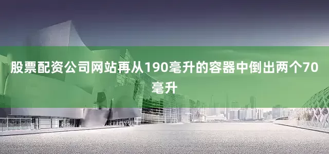 股票配资公司网站再从190毫升的容器中倒出两个70毫升