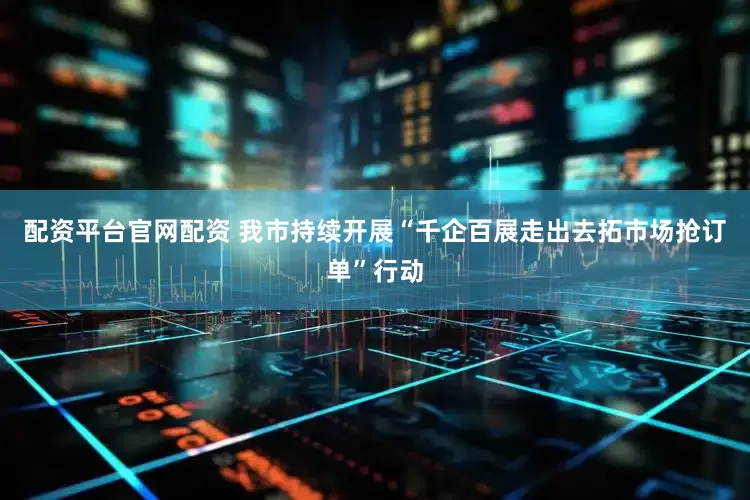 配资平台官网配资 我市持续开展“千企百展走出去拓市场抢订单”行动
