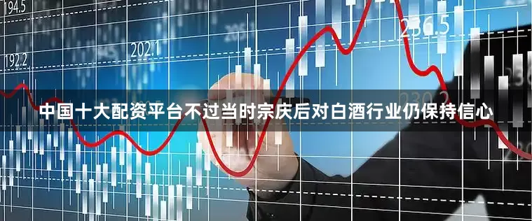 中国十大配资平台不过当时宗庆后对白酒行业仍保持信心