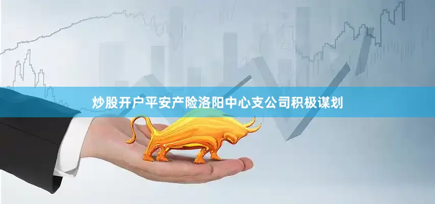 炒股开户平安产险洛阳中心支公司积极谋划